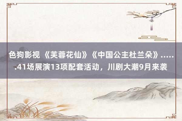   色狗影视 《芙蓉花仙》《中国公主杜兰朵》......41场展演13项配套活动，川剧大潮9月来袭