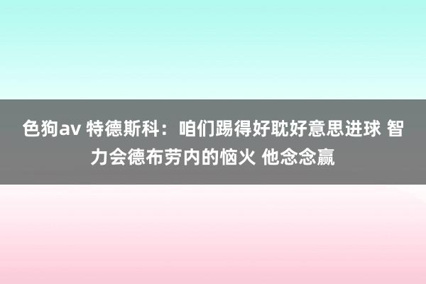   色狗av 特德斯科：咱们踢得好耽好意思进球 智力会德布劳内的恼火 他念念赢