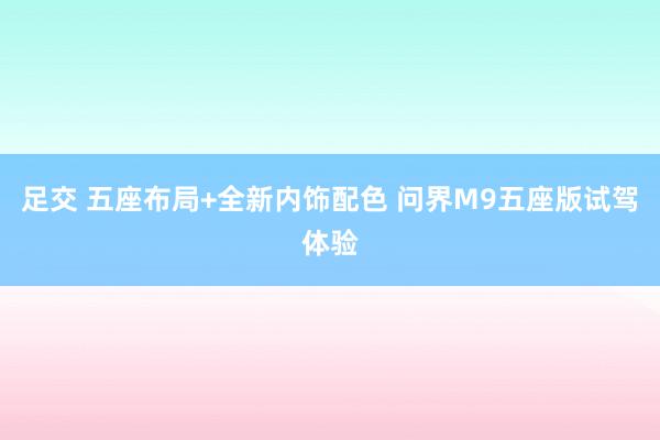   足交 五座布局+全新内饰配色 问界M9五座版试驾体验