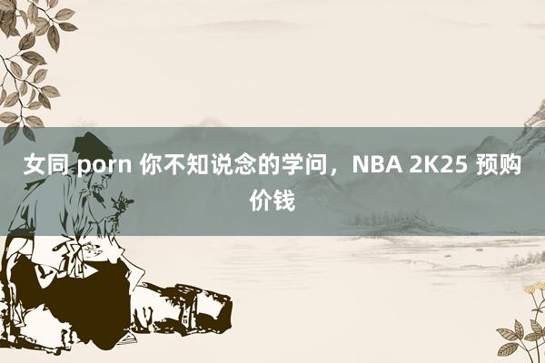   女同 porn 你不知说念的学问，NBA 2K25 预购价钱
