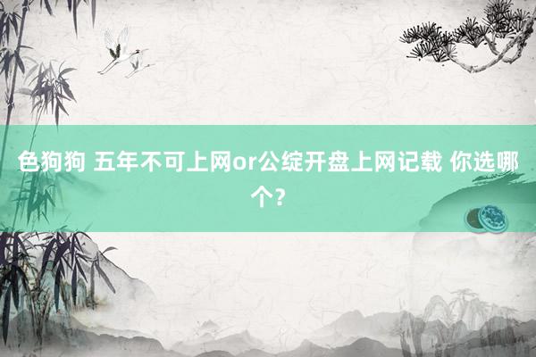   色狗狗 五年不可上网or公绽开盘上网记载 你选哪个？