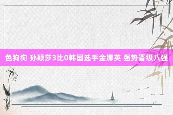   色狗狗 孙颖莎3比0韩国选手金娜英 强势晋级八强