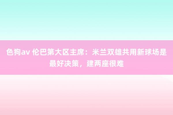   色狗av 伦巴第大区主席：米兰双雄共用新球场是最好决策，建两座很难