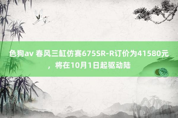   色狗av 春风三缸仿赛675SR-R订价为41580元，将在10月1日起驱动陆
