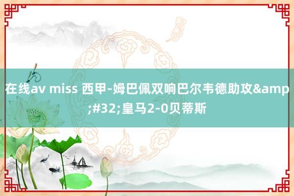   在线av miss 西甲-姆巴佩双响巴尔韦德助攻&#32;皇马2-0贝蒂斯