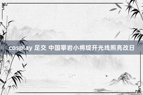   cosplay 足交 中国攀岩小将绽开光线照亮改日
