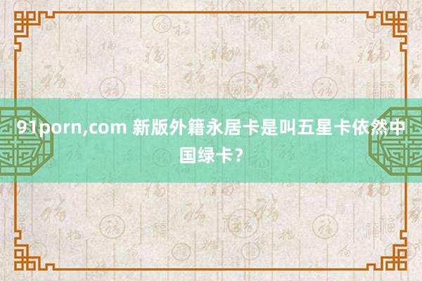   91porn,com 新版外籍永居卡是叫五星卡依然中国绿卡？