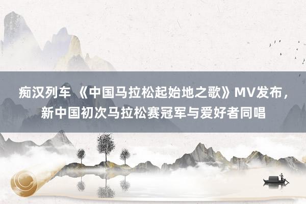   痴汉列车 《中国马拉松起始地之歌》MV发布，新中国初次马拉松赛冠军与爱好者同唱