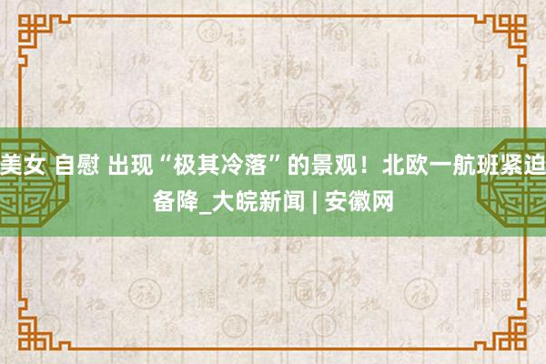   美女 自慰 出现“极其冷落”的景观！北欧一航班紧迫备降_大皖新闻 | 安徽网