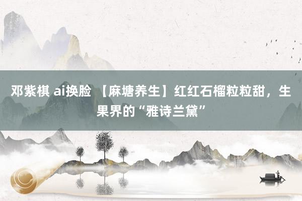   邓紫棋 ai换脸 【麻塘养生】红红石榴粒粒甜，生果界的“雅诗兰黛”