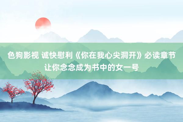   色狗影视 诚快慰利《你在我心尖洞开》必读章节让你念念成为书中的女一号