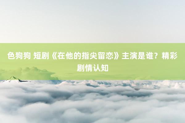   色狗狗 短剧《在他的指尖留恋》主演是谁？精彩剧情认知