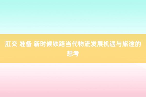   肛交 准备 新时候铁路当代物流发展机遇与旅途的想考