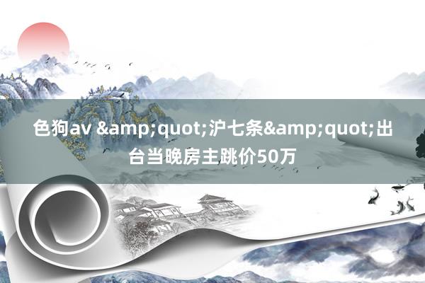  色狗av &quot;沪七条&quot;出台当晚房主跳价50万