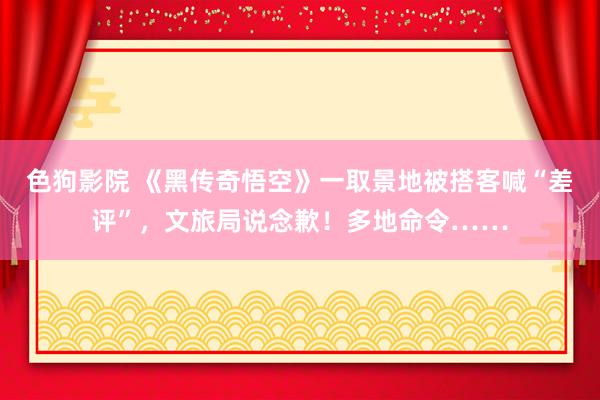   色狗影院 《黑传奇悟空》一取景地被搭客喊“差评”，文旅局说念歉！多地命令……