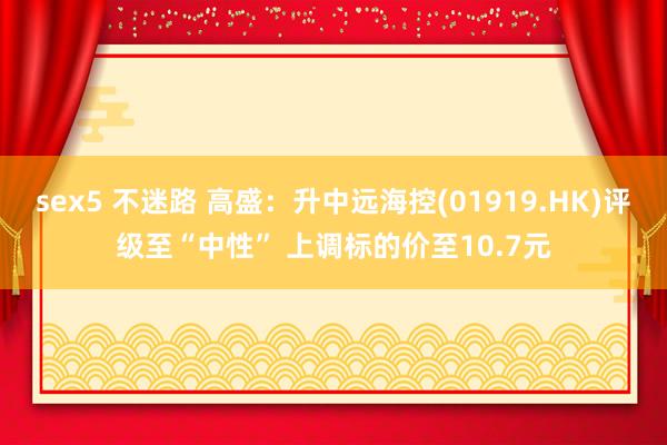   sex5 不迷路 高盛：升中远海控(01919.HK)评级至“中性” 上调标的价至10.7元