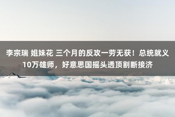  李宗瑞 姐妹花 三个月的反攻一劳无获！总统就义10万雄师，好意思国摇头透顶割断接济