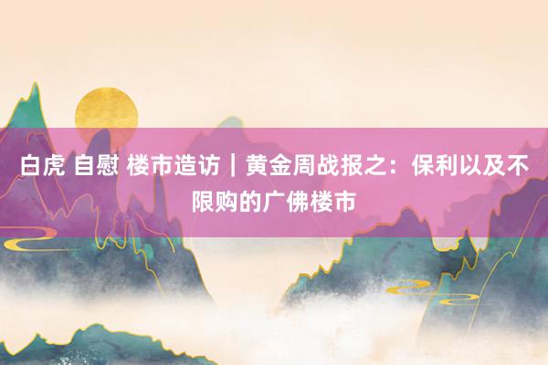   白虎 自慰 楼市造访｜黄金周战报之：保利以及不限购的广佛楼市