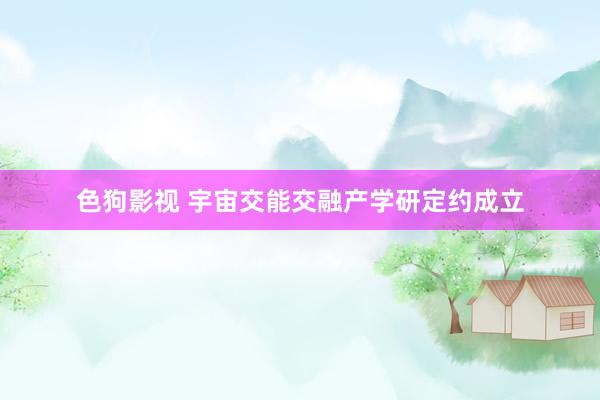   色狗影视 宇宙交能交融产学研定约成立