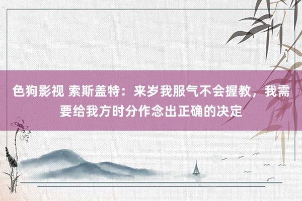   色狗影视 索斯盖特：来岁我服气不会握教，我需要给我方时分作念出正确的决定