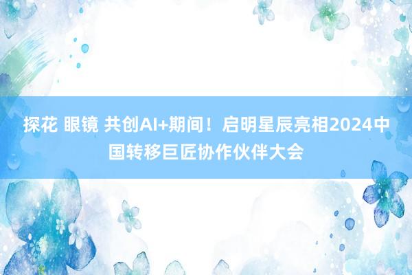   探花 眼镜 共创AI+期间！启明星辰亮相2024中国转移巨匠协作伙伴大会