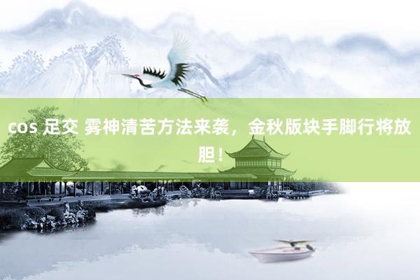   cos 足交 雾神清苦方法来袭，金秋版块手脚行将放胆！