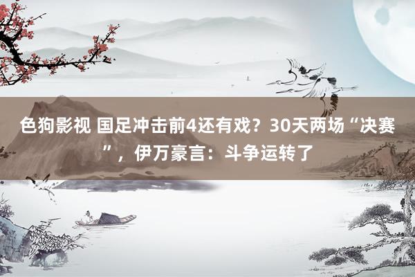   色狗影视 国足冲击前4还有戏？30天两场“决赛”，伊万豪言：斗争运转了