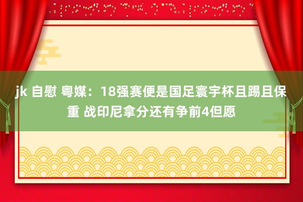   jk 自慰 粤媒：18强赛便是国足寰宇杯且踢且保重 战印尼拿分还有争前4但愿
