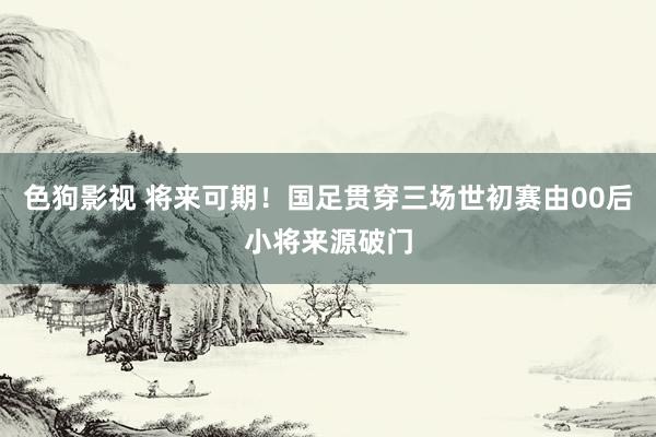   色狗影视 将来可期！国足贯穿三场世初赛由00后小将来源破门