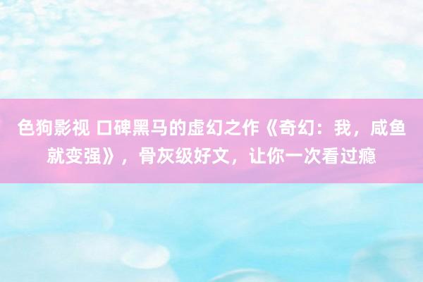   色狗影视 口碑黑马的虚幻之作《奇幻：我，咸鱼就变强》，骨灰级好文，让你一次看过瘾