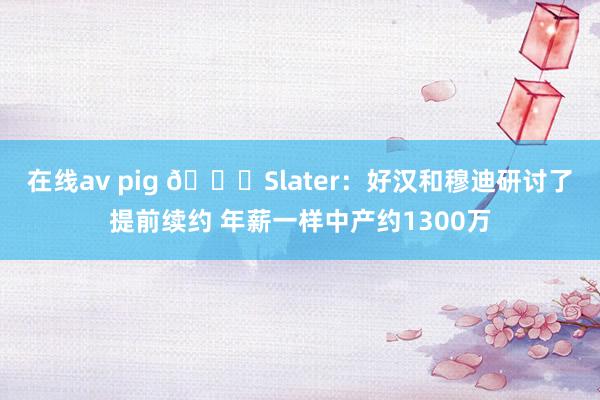   在线av pig 👀Slater：好汉和穆迪研讨了提前续约 年薪一样中产约1300万