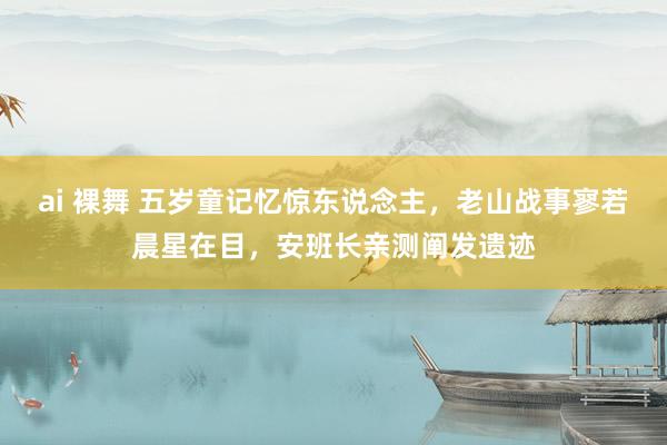   ai 裸舞 五岁童记忆惊东说念主，老山战事寥若晨星在目，安班长亲测阐发遗迹