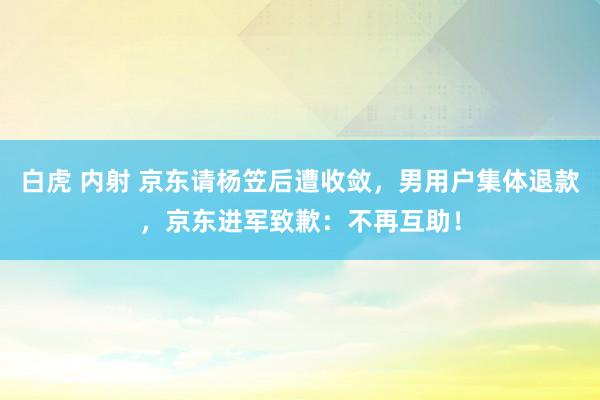   白虎 内射 京东请杨笠后遭收敛，男用户集体退款，京东进军致歉：不再互助！