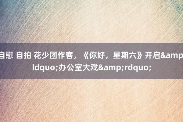   自慰 自拍 花少团作客，《你好，星期六》开启&ldquo;办公室大戏&rdquo;