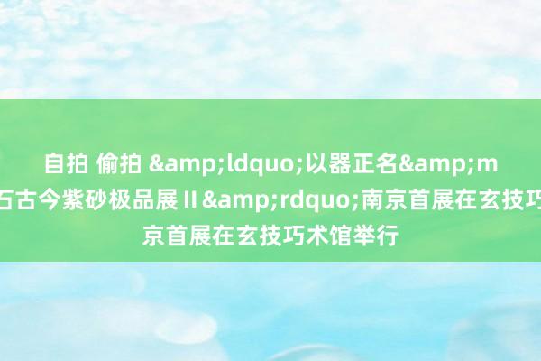   自拍 偷拍 &ldquo;以器正名&mdash;醒石古今紫砂极品展Ⅱ&rdquo;南京首展在玄技巧术馆举行