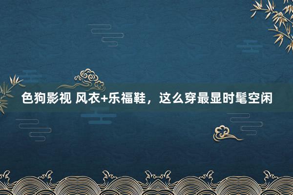   色狗影视 风衣+乐福鞋，这么穿最显时髦空闲