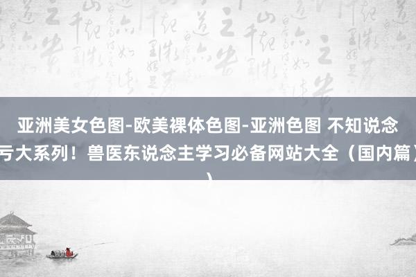   亚洲美女色图-欧美裸体色图-亚洲色图 不知说念亏大系列！兽医东说念主学习必备网站大全（国内篇）