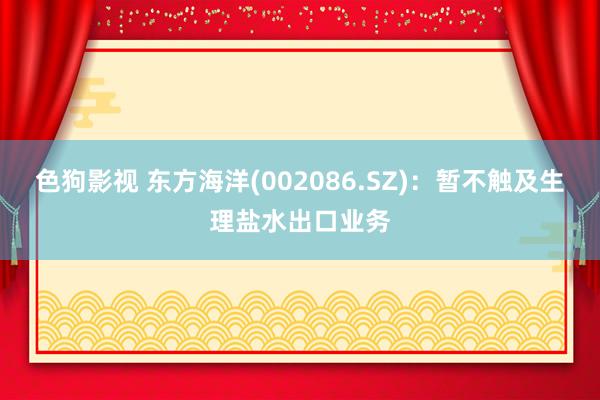   色狗影视 东方海洋(002086.SZ)：暂不触及生理盐水出口业务
