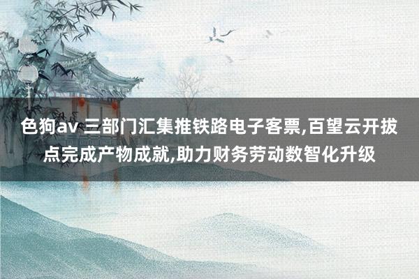   色狗av 三部门汇集推铁路电子客票,百望云开拔点完成产物成就,助力财务劳动数智化升级