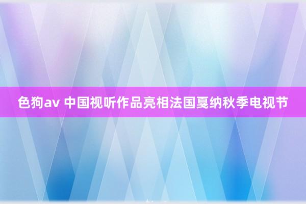   色狗av 中国视听作品亮相法国戛纳秋季电视节