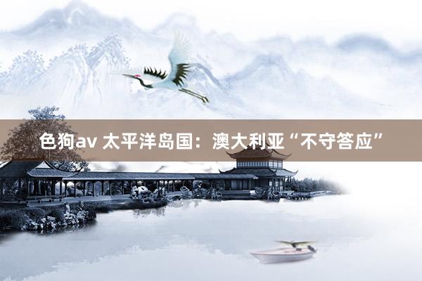   色狗av 太平洋岛国：澳大利亚“不守答应”