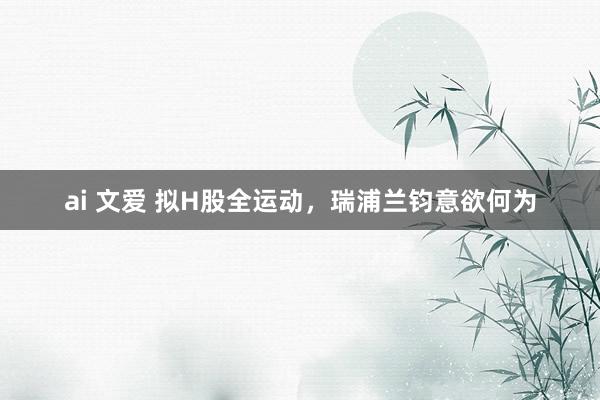   ai 文爱 拟H股全运动，瑞浦兰钧意欲何为
