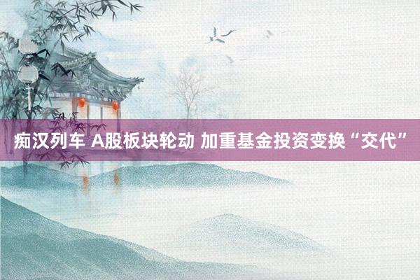 痴汉列车 A股板块轮动 加重基金投资变换“交代”