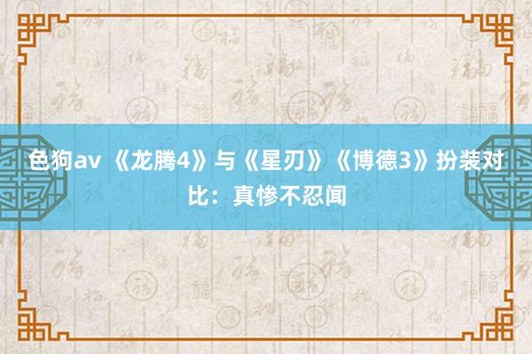   色狗av 《龙腾4》与《星刃》《博德3》扮装对比：真惨不忍闻