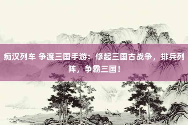 痴汉列车 争渡三国手游：修起三国古战争，排兵列阵，争霸三国！