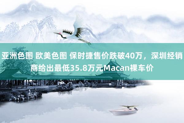   亚洲色图 欧美色图 保时捷售价跌破40万，深圳经销商给出最低35.8万元Macan裸车价