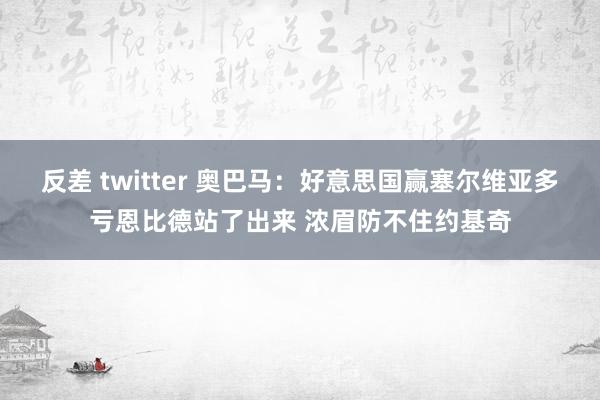   反差 twitter 奥巴马：好意思国赢塞尔维亚多亏恩比德站了出来 浓眉防不住约基奇