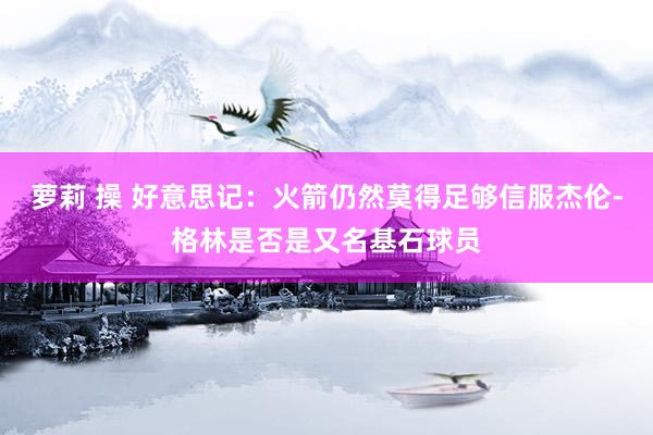   萝莉 操 好意思记：火箭仍然莫得足够信服杰伦-格林是否是又名基石球员