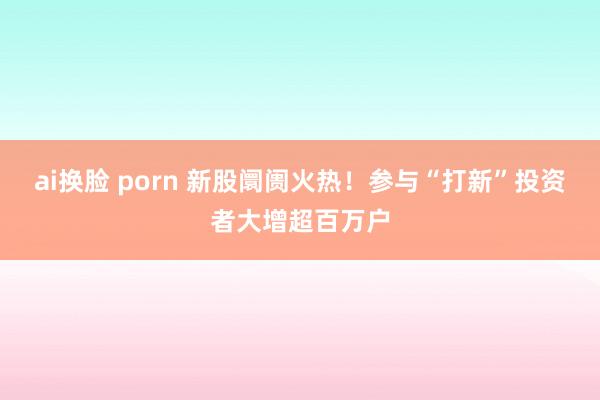   ai换脸 porn 新股阛阓火热！参与“打新”投资者大增超百万户