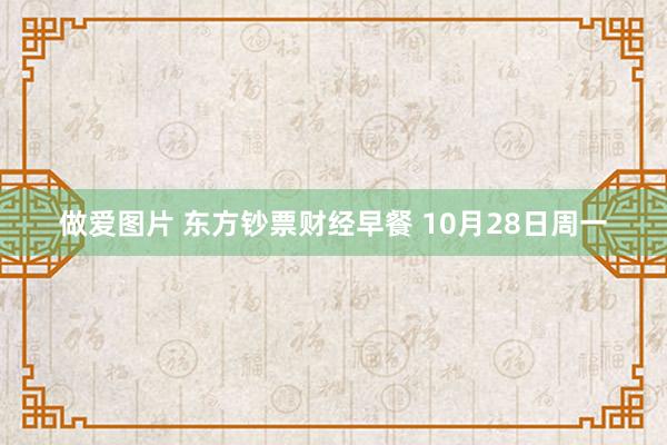   做爱图片 东方钞票财经早餐 10月28日周一